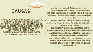 CAUSAS
A PRINCIPAL CAUSA DO AQUECIMENTO GLOBAL
É A EMISSÃO DE GASES DE EFEITO ESTUFA.
ESTIMATIVAS SUGEREM QUE AS EMISSÕES DE
GASES DO EFEITO ESTUFA, EM DECORRÊNCIA DE
ATIVIDADES HUMANAS, AUMENTARAM EM 70%,
NO PERÍODO DE 1970 A 2004.
EXISTEM VÁRIAS ATIVIDADES QUE EMITEM
ESSES GASES, AS PRINCIPAIS SÃO:
Uso de combustíveis fósseis: A queima de
combustíveis fósseis usados em automóveis
movidos a gasolina e óleo diesel libera dióxido de
carbono, considerado o maior responsável pela
retenção de calor.
Desmatamento: O desmatamento além de
destruir grandes áreas de floresta, também libera
gases de efeito estufa.
Queimadas: A queima da vegetação libera
quantidades significativas de dióxido de carbono.
Atividades Industriais: As indústrias que fazem
uso de combustíveis fósseis também são
responsáveis pela emissão de gases poluentes.
Essa situação compreende a maior parte da
emissão de gases de efeito estufa em países
desenvolvidos.
 