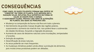 CONSEQUÊNCIAS
COMO VIMOS, OS GASES POLUENTES FORMAM UMA ESPÉCIE DE
"COBERTOR" EM TORNO DO PLANETA. ELES IMPEDEM QUE A
RADIAÇÃO SOLAR, REFLETIDA PELA SUPERFÍCIE EM FORMA DE
CALOR, SE DISSIPE PARA O ESPAÇO.
O AQUECIMENTO GLOBAL PROVOCA UMA SÉRIE DE ALTERAÇÕES
NO PLANETA, DAS QUAIS AS PRINCIPAIS SÃO:
Mudança na composição da fauna e da flora em todo o planeta.
Derretimento de grandes massas de gelo das regiões polares,
ocasionando o aumento do nível do mar. Isso poderá levar a submersão
de cidades litorâneas, forçando a migração de pessoas.
Aumento de casos de desastres naturais como inundações, tempestades
e furacões.
Extinção de espécies.
Desertificação de áreas naturais.
As secas poderão ser mais frequentes.
As mudanças climáticas podem ainda afetar a produção de alimentos,
pois muitas áreas produtivas podem ser afetadas.
 