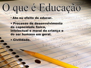 • Ato ou efeito de educar.
• Processo de desenvolvimento
da capacidade física,
intelectual e moral da criança e
do ser humano em geral.
• Civilidade.
 
