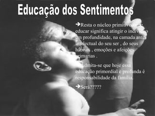 Resta o núcleo primitivo onde
educar significa atingir o indivíduo
em profundidade, na camada ante-
intelectual do seu ser , do seus
hábitos , emoções e afeições
primarias .
Admita-se que hoje essa
educação primordial e profunda é
responsabilidade da família.
Será?????
 