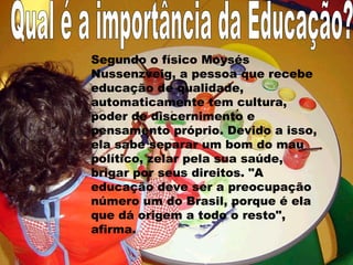 Segundo o físico Moysés
Nussenzveig, a pessoa que recebe
educação de qualidade,
automaticamente tem cultura,
poder de discernimento e
pensamento próprio. Devido a isso,
ela sabe separar um bom do mau
político, zelar pela sua saúde,
brigar por seus direitos. "A
educação deve ser a preocupação
número um do Brasil, porque é ela
que dá origem a todo o resto",
afirma.
 