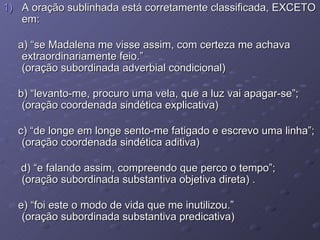 A oração sublinhada está corretamente classificada, EXCETO em: a) “se Madalena me visse assim, com certeza me achava extraordinariamente feio.” (oração subordinada adverbial condicional) b) “levanto-me, procuro uma vela, que a luz vai apagar-se”; (oração coordenada sindética explicativa) c) “de longe em longe sento-me fatigado e escrevo uma linha”; (oração coordenada sindética aditiva) d) “e falando assim, compreendo que perco o tempo”; (oração subordinada substantiva objetiva direta) . e) “foi este o modo de vida que me inutilizou.” (oração subordinada substantiva predicativa) 