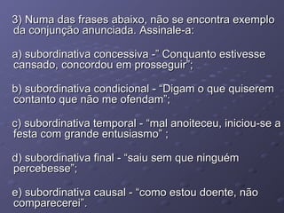 3) Numa das frases abaixo, não se encontra exemplo da conjunção anunciada. Assinale-a: a) subordinativa concessiva -” Conquanto estivesse cansado, concordou em prosseguir”; b) subordinativa condicional - “Digam o que quiserem contanto que não me ofendam”; c) subordinativa temporal - “mal anoiteceu, iniciou-se a festa com grande entusiasmo” ; d) subordinativa final - “saiu sem que ninguém percebesse”; e) subordinativa causal - “como estou doente, não comparecerei”. 