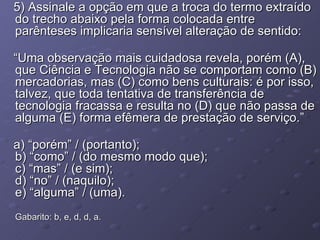 5) Assinale a opção em que a troca do termo extraído do trecho abaixo pela forma colocada entre parênteses implicaria sensível alteração de sentido: “ Uma observação mais cuidadosa revela, porém (A), que Ciência e Tecnologia não se comportam como (B) mercadorias, mas (C) como bens culturais: é por isso, talvez, que toda tentativa de transferência de tecnologia fracassa e resulta no (D) que não passa de alguma (E) forma efêmera de prestação de serviço.” a) “porém” / (portanto); b) “como” / (do mesmo modo que); c) “mas” / (e sim); d) “no” / (naquilo); e) “alguma” / (uma). Gabarito: b, e, d, d, a. 