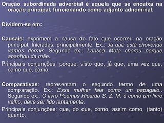 Oração subordinada adverbial é aquela que se encaixa na oração principal, funcionando como adjunto   adnominal .  Dividem-se em: Causais : exprimem a causa do fato que ocorreu na oração principal. Iniciadas, principalmente. Ex.:  Já que está chovendo vamos dormir . Segundo ex.:  Larissa Mota chorou porque apanhou da mãe. Principais conjunções: porque, visto que, já que, uma vez que, como que, como. Comparativas : representam o segundo termo de uma comparação. Ex.:  Essa mulher fala como um papagaio. . Segundo ex.:  O livro Poemas Ricardo S. Z. M. é como um livro velho, deve ser lido lentamente . Principais conjunções: que, do que, como, assim como, (tanto) quanto. 