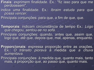 Finais : exprimem finalidade. Ex.: "fiz isso para que me perdoassem". indica uma finalidade. Ex.:  Ibraim estuda para que possa vencer . Principais conjunções: para que, a fim de que, que. Temporais : indicam circunstância de tempo Ex.:  Logo que chegou, sentou-se no sofá . Principais conjunções: quando, antes que, assim que, logo que, até que, depois que, mal, apenas, enquanto. Proporcionais : expressa proporção entre as orações. Ex.:  O trânsito piorava  à medida que  a chuva aumentava. Principais conjunções: à medida que, quanto mais, tanto mais, à proporção que, ao passo que, quanto mais. 