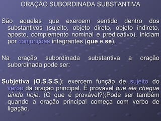 ORAÇÃO SUBORDINADA SUBSTANTIVA São aquelas que exercem sentido dentro dos substantivos (sujeito, objeto direto, objeto indireto, aposto, complemento nominal e predicativo), iniciam por  conjunções  integrantes ( que  e  se ).  Na oração subordinada substantiva a oração subordinada pode ser: Subjetiva (O.S.S.S.) : exercem função de  sujeito  do  verbo  da oração principal. É provável  que ele chegue ainda hoje . (O que é provável?);Pode ser também quando a oração principal começa com verbo de ligação. 
