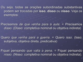 Ou seja, todas as orações subordinadas substantivas podem ser trocadas por  isso ,  disso  ou  nisso . Veja os exemplos: Precisamos  de que venha para a aula . = Precisamos  disso . (Disso: completiva nominal ou objetiva indireta) Quero  que venha para a guerra . = Quero  isso . (Isso: subjetiva, objetiva direta, predicativa) Fiquei pensando  que valia a pena . = Fiquei pensando  nisso . (Nisso: completiva nominal ou objetiva indireta). 