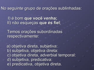 No seguinte grupo de orações sublinhadas: I) é bom  que você venha; II) não esqueças  que és fiel ; Temos orações subordinadas respectivamente: a) objetiva direta, subjetiva: b) subjetiva, objetiva direta: c) objetiva direta, adverbial temporal: d) subjetiva, predicativa: e) predicativa, objetiva direta. 
