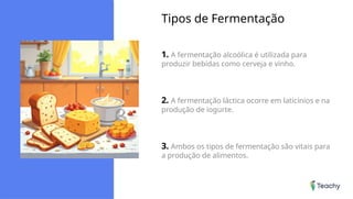 Tipos de Fermentação
1. A fermentação alcoólica é utilizada para
produzir bebidas como cerveja e vinho.
2. A fermentação láctica ocorre em laticínios e na
produção de iogurte.
3. Ambos os tipos de fermentação são vitais para
a produção de alimentos.
 