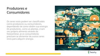 Produtores e
Consumidores
Os seres vivos podem ser classificados
como produtores ou consumidores,
dependendo de como obtêm sua energia.
Os produtores, como as plantas, criam
seu próprio alimento através da
fotossíntese. Já os consumidores
precisam se alimentar de outros seres
vivos para adquirir energia.
 