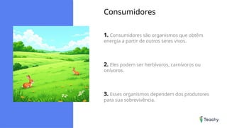 Consumidores
1. Consumidores são organismos que obtêm
energia a partir de outros seres vivos.
2. Eles podem ser herbívoros, carnívoros ou
onívoros.
3. Esses organismos dependem dos produtores
para sua sobrevivência.
 