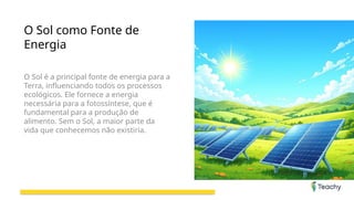 O Sol como Fonte de
Energia
O Sol é a principal fonte de energia para a
Terra, influenciando todos os processos
ecológicos. Ele fornece a energia
necessária para a fotossíntese, que é
fundamental para a produção de
alimento. Sem o Sol, a maior parte da
vida que conhecemos não existiria.
 