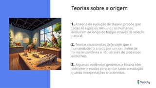 Teorias sobre a origem
1. A teoria da evolução de Darwin propõe que
todas as espécies, incluindo os humanos,
evoluíram ao longo do tempo através da seleção
natural.
2. Teorias criacionistas defendem que a
humanidade foi criada por um ser divino de
forma instantânea e não através de processos
evolutivos.
3. Algumas evidências genéticas e fósseis têm
sido interpretadas para apoiar tanto a evolução
quanto interpretações criacionistas.
 