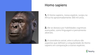Homo sapiens
1. O Homo sapiens, nossa espécie, surgiu na
África há aproximadamente 300 mil anos.
2. Ele se destaca por habilidades cognitivas
avançadas, como linguagem e pensamento
abstrato.
3. A convivência social, arte e cultura são
aspectos que definem a singularidade do Homo
sapiens em comparação a outras espécies.
 