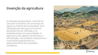 Invenção da agricultura
A invenção da agricultura, ocorrida há
cerca de 10 mil anos, foi um divisor de
águas na história da humanidade. Essa
revolução permitiu que os humanos
deixassem de ser nômades e se
estabelecessem em comunidades. A
agricultura não apenas transformou a
alimentação, mas também impulsionou o
crescimento populacional e o
desenvolvimento de sociedades
complexas.
 