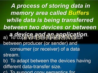 a) To cope with the speed mismatch
between producer (or sender) and
consumer (or receiver) of a data
stream.
b) To adapt between the devices having
different data-transfer size.
A process of storing data in
memory area called Buffers
while data is being transferred
between two devices or between
a device and an application.
I/O BUFFERING
 