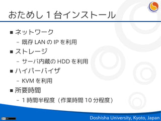 おためし 1 台インストール
■   ネットワーク
    –   既存 LAN の IP を利用
■   ストレージ
    –   サーバ内蔵の HDD を利用
■   ハイパーバイザ
    –   KVM を利用
■   所要時間
    –   1 時間半程度（作業時間 10 分程度）


                          Doshisha University, Kyoto, Japan
 