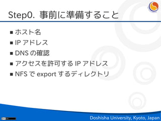 Step0. 事前に準備すること
■   ホスト名
■   IP アドレス
■   DNS の確認
■   アクセスを許可する IP アドレス
■   NFS で export するディレクトリ




                    Doshisha University, Kyoto, Japan
 