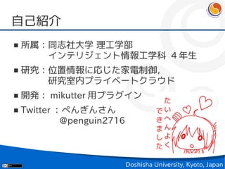 自己紹介
■   所属：同志社大学 理工学部
    　　　インテリジェント情報工学科 4 年生
■   研究：位置情報に応じた家電制御，
    　　　研究室内プライベートクラウド
■   開発： mikutter 用プラグイン
■   Twitter ：ぺんぎんさん
    　　　　 @penguin2716



                        Doshisha University, Kyoto, Japan
 