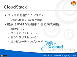 CloudStack
■   クラウド基盤ソフトウェア
    –   OpenStack ， Eucalyptus
■   構成（ KVM なら最小 1 台で構成可能）
    –   管理サーバ
    –   プライマリストレージ
    –   セカンダリストレージ
    –   コンピューティングノード




                                 Doshisha University, Kyoto, Japan
 