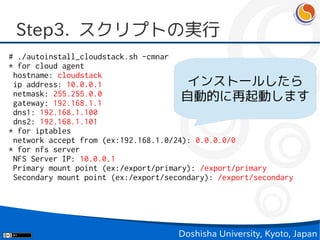 Step3. スクリプトの実行
# ./autoinstall_cloudstack.sh -cmnar
* for cloud agent
 hostname: cloudstack
 ip address: 10.0.0.1                   インストールしたら
 netmask: 255.255.0.0
 gateway: 192.168.1.1
                                       自動的に再起動します
 dns1: 192.168.1.100
 dns2: 192.168.1.101
* for iptables
 network accept from (ex:192.168.1.0/24): 0.0.0.0/0
* for nfs server
 NFS Server IP: 10.0.0.1
 Primary mount point (ex:/export/primary): /export/primary
 Secondary mount point (ex:/export/secondary): /export/secondary




                                    Doshisha University, Kyoto, Japan
 