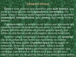Épico é uma palavra que classifica uma ação heroica, que
pode ser baseada em fatos apurados ou inventados. Do
latim "epicus". Épico é usado também para adjetivar um feito
memorável, extraordinário, uma proeza, algo muito forte e
intenso.
O gênero épico é a narrativa em versos que apresenta um
episódio heroico da história de um povo. Consiste em um
gênero literário do âmbito da poesia (poesia épica), que
relata os atos heroicos de personagens reais ou lendários.
Existem vários subgêneros dentro do épico. As epopeias
são as façanhas de um herói que representa os valores
coletivos de uma nação. O poema épico são as sagas, os
romances, livros de cavalaria, o mito, lenda e outros
elementos. O herói épico é geralmente um guerreiro, que
consegue superar todos os obstáculos para atingir seus
objetivos, é um ser de grande força física, inteligente e nobre.
 
