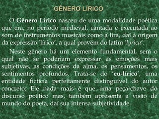 O Gênero Lírico nasceu de uma modalidade poética
que era, no período medieval, cantada e executada ao
som de instrumentos musicais como a lira, daí a origem
da expressão ‘lírico’, a qual provém do latim ‘lyricu’.
Neste gênero há um elemento fundamental, sem o
qual não se poderiam expressar as emoções mais
subjetivas, as condições da alma, os pensamentos, os
sentimentos profundos. Trata-se do ‘eu-lírico’, uma
entidade fictícia perfeitamente distinguível do autor
concreto. Ele nada mais é que uma peça-chave do
discurso poético mas, também apresenta a visão de
mundo do poeta, daí sua intensa subjetividade.
 