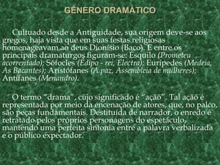 Cultuado desde a Antiguidade, sua origem deve-se aos
gregos, haja vista que em suas festas religiosas
homenageavam ao deus Dionísio (Baco). E entre os
principais dramaturgos figuram-se: Ésquilo (Prometeu
acorrentado); Sófocles (Édipo - rei, Electra); Eurípedes (Medeia,
As Bacantes); Aristófanes (A paz, Assembleia de mulheres);
Antífanes (Menandro).
O termo “drama”, cujo significado é “ação”. Tal ação é
representada por meio da encenação de atores, que, no palco,
são peças fundamentais. Destituída de narrador, o enredo é
retratado pelos próprios personagens do espetáculo,
mantendo uma perfeita sintonia entre a palavra verbalizada
e o público expectador.
 
