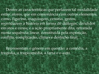 Dentre as características que perfazem tal modalidade
estão: atores, que em consonância com outros elementos,
como, figurino, maquiagem, cenário, gestos,
reproduzem a história em forma de diálogos, divididos
em atos e cenas; e a ação propriamente dita, retratada
numa sequência linear, constituída pela exposição,
conflito, complicação, clímax e desfecho final.
Representam o gênero em questão: a comédia, a
tragédia, a tragicomédia, a farsa e o auto.
 