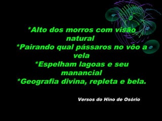 *Alto dos morros com visão
            natural
*Pairando qual pássaros no vôo a
              vela
     *Espelham lagoas e seu
           manancial
*Geografia divina, repleta e bela.

                Versos do Hino de Osório
 