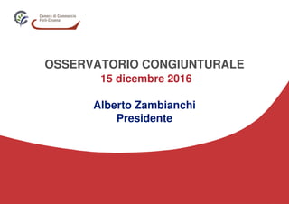 OSSERVATORIO CONGIUNTURALE
15 dicembre 2016
Alberto Zambianchi
Presidente
 