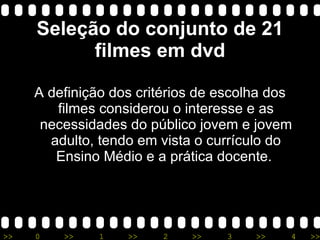 Seleção do conjunto de 21 filmes em dvd A definição dos critérios de escolha dos filmes considerou o interesse e as necessidades do público jovem e jovem adulto, tendo em vista o currículo do Ensino Médio e a prática docente.  