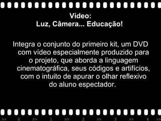 Vídeo: Luz, Câmera... Educação!  Integra o conjunto do primeiro kit, um DVD com vídeo especialmente produzido para o projeto, que aborda a linguagem cinematográfica, seus códigos e artifícios, com o intuito de apurar o olhar reflexivo do aluno espectador.  