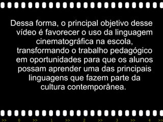 Dessa forma, o principal objetivo desse vídeo é favorecer o uso da linguagem cinematográfica na escola, transformando o trabalho pedagógico em oportunidades para que os alunos possam aprender uma das principais linguagens que fazem parte da cultura contemporânea.  
