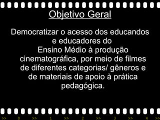Objetivo Geral Democratizar o acesso dos educandos e educadores do  Ensino Médio à produção cinematográfica, por meio de filmes de diferentes categorias/ gêneros e de materiais de apoio à prática pedagógica. 
