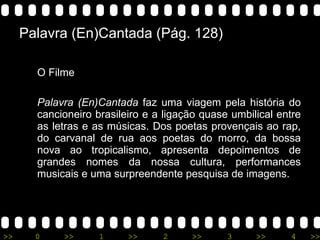 Palavra (En)Cantada (Pág. 128) O Filme Palavra (En)Cantada  faz uma viagem pela história do cancioneiro brasileiro e a ligação quase umbilical entre as letras e as músicas. Dos poetas provençais ao rap, do carvanal de rua aos poetas do morro, da bossa nova ao tropicalismo, apresenta depoimentos de grandes nomes da nossa cultura, performances musicais e uma surpreendente pesquisa de imagens.  