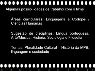 Algumas possibilidades de trabalho com o filme Áreas curriculares:  Linguagens e Códigos / Ciências Humanas Sugestão de disciplinas:  Língua portuguesa, Arte/Música, História, Sociologia e Filosofia Temas:  Pluralidade Cultural – História da MPB, linguagem e sociedade 