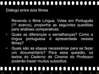 Diálogo entre dois filmes Revendo o filme Língua, Vidas em Português (1º acervo), proponha as seguintes questões para análises comparativas: Quais as diferenças e semelhanças? Como a língua portuguesa é apresentada nesses filmes? Quais são as etapas necessárias para se fazer um documentário? Para essa questão, os textos do  Caderno de Cinema do Professor  poderão trazer muitos subsídios. 