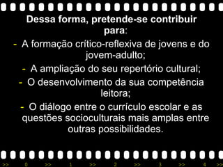 Dessa forma, pretende-se contribuir para : A formação crítico-reflexiva de jovens e do jovem-adulto; A ampliação do seu repertório cultural; O desenvolvimento da sua competência leitora; O diálogo entre o currículo escolar e as questões socioculturais mais amplas entre outras possibilidades. 