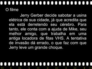 O filme Jerry Gerber decide sabotar a usina elétrica de sua cidade, já que acredita que ela está derretendo seu cérebro. Para tanto, ele conta com a ajuda de Mike, seu melhor amigo, que trabalha em uma antiga locadora de fitas VHS. A tentativa de invasão dá errado, o que faz com que Jerry leve um grande choque. 