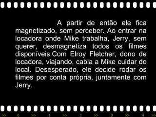 A partir de então ele fica magnetizado, sem perceber. Ao entrar na locadora onde Mike trabalha, Jerry, sem querer, desmagnetiza todos os filmes disponíveis.Com Elroy Fletcher, dono de locadora, viajando, cabia a Mike cuidar do local. Desesperado, ele decide rodar os filmes por conta própria, juntamente com Jerry. 
