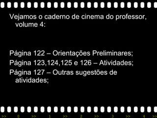 Vejamos o caderno de cinema do professor, volume 4: Página 122 – Orientações Preliminares; Página 123,124,125 e 126 – Atividades; Página 127 – Outras sugestões de atividades; 