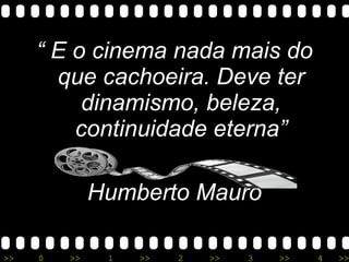“  E o cinema nada mais do que cachoeira. Deve ter dinamismo, beleza, continuidade eterna” Humberto Mauro 