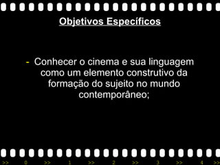 Objetivos Específicos Conhecer o cinema e sua linguagem como um elemento construtivo da formação do sujeito no mundo contemporâneo; 