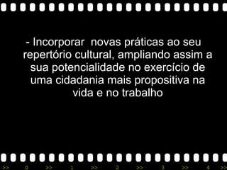- Incorporar  novas práticas ao seu repertório cultural, ampliando assim a sua potencialidade no exercício de uma cidadania mais propositiva na vida e no trabalho 