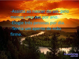 -Assista ao nascer do sol, pelo
menos uma vez por ano.
-Elogie três pessoas por dia.
-Tenha um aperto de mão
firme.
 