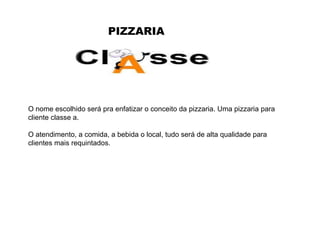 PIZZARIA O nome escolhido será pra enfatizar o conceito da pizzaria. Uma pizzaria para cliente classe a.  O atendimento, a comida, a bebida o local, tudo será de alta qualidade para clientes mais requintados. 