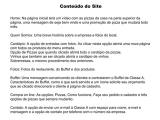 Conteúdo do Site Home: Na página inicial terá um vídeo com as pizzas da casa na parte superior da página, uma mensagem de seja bem vindo e uma promoção de pizza que mudará todo mês. Quem Somos: Uma breve história sobre a empresa e fotos do local. Cardápio: A opção de entradas com fotos. Ao clicar nesta opção abrirá uma nova página com todos os produtos do menu entrada. Opção de Pizzas que quando clicado abrirá todo o cardápio de pizzas. Vinhos que também ao ser clicado abrirá o cardápio de vinhos Sobremesas, o mesmo procedimento dos anteriores. Fotos: Fotos do restaurante, do Buffet e dos produtos Buffet: Uma mensagem convencendo os clientes a contratarem o Buffet da Classe A. Características do Buffet, como o que será servido e um ícone solicite seu orçamento que ao clicado direcionará o cliente á página de cadastro. Compra on line: As opções: Pizzas, Como funciona, Faça seu pedido e cadastro e três opções de pizzas que sempre mudarão. Contato: A opção de enviar um e-mail á Classe A com espaço para nome, e-mail e mensagem e a opção de contato por telefone com o número da empresa. 