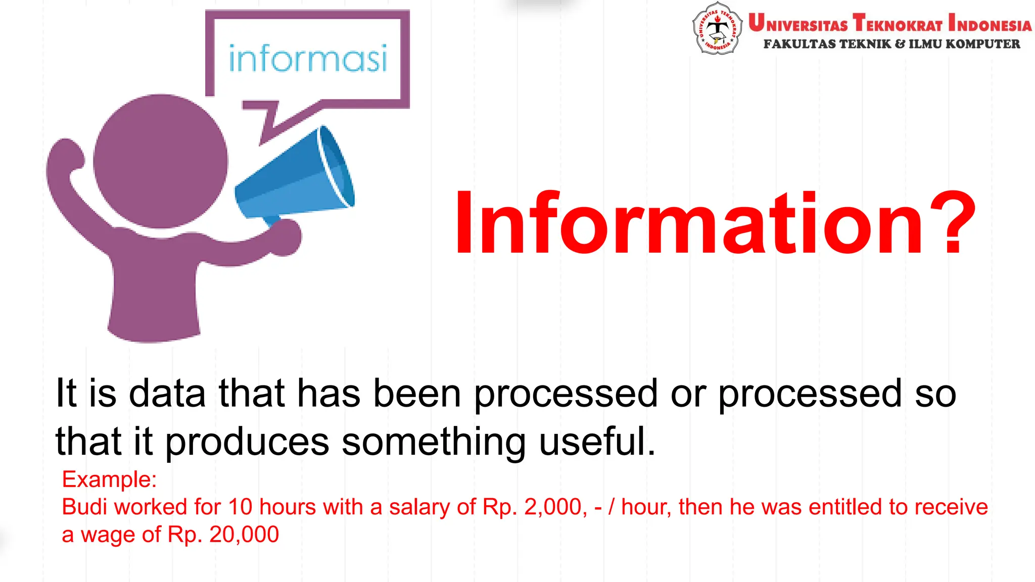 Information?
It is data that has been processed or processed so
that it produces something useful.
Example:
Budi worked for 10 hours with a salary of Rp. 2,000, - / hour, then he was entitled to receive
a wage of Rp. 20,000
 